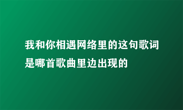 我和你相遇网络里的这句歌词是哪首歌曲里边出现的