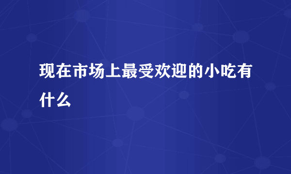 现在市场上最受欢迎的小吃有什么