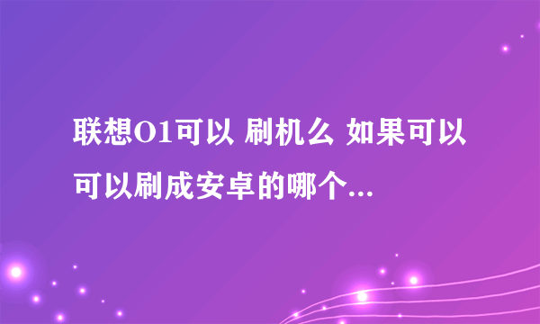 联想O1可以 刷机么 如果可以 可以刷成安卓的哪个版本系统？