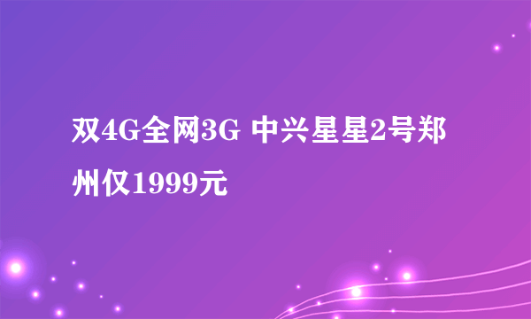 双4G全网3G 中兴星星2号郑州仅1999元