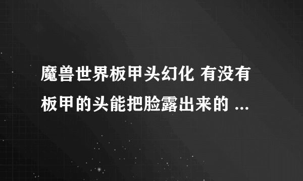 魔兽世界板甲头幻化 有没有板甲的头能把脸露出来的 就像毁灭王冠那样