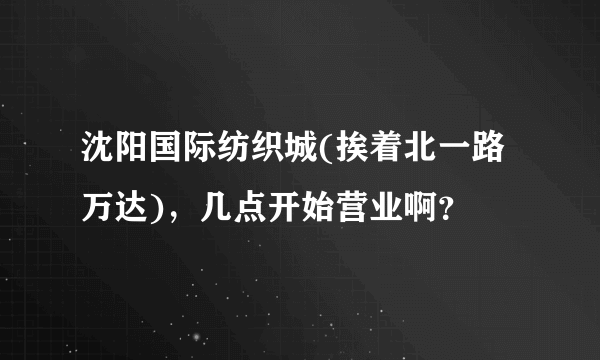 沈阳国际纺织城(挨着北一路万达)，几点开始营业啊？