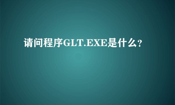 请问程序GLT.EXE是什么？