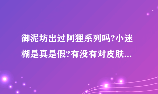 御泥坊出过阿狸系列吗?小迷糊是真是假?有没有对皮肤不好的东西?