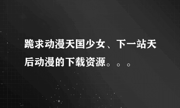 跪求动漫天国少女、下一站天后动漫的下载资源。。。