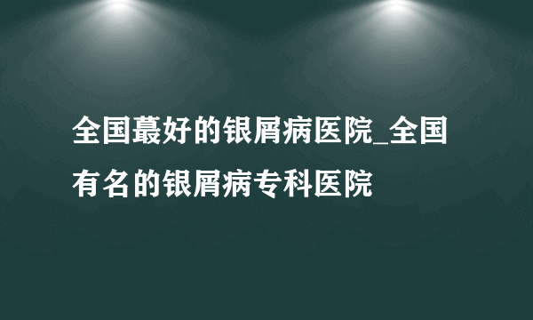 全国蕞好的银屑病医院_全国有名的银屑病专科医院