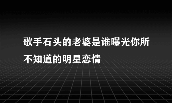 歌手石头的老婆是谁曝光你所不知道的明星恋情