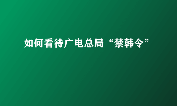 如何看待广电总局“禁韩令”