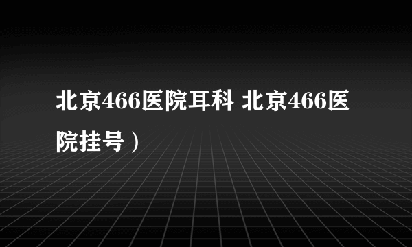 北京466医院耳科 北京466医院挂号）