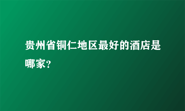 贵州省铜仁地区最好的酒店是哪家？