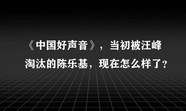 《中国好声音》，当初被汪峰淘汰的陈乐基，现在怎么样了？