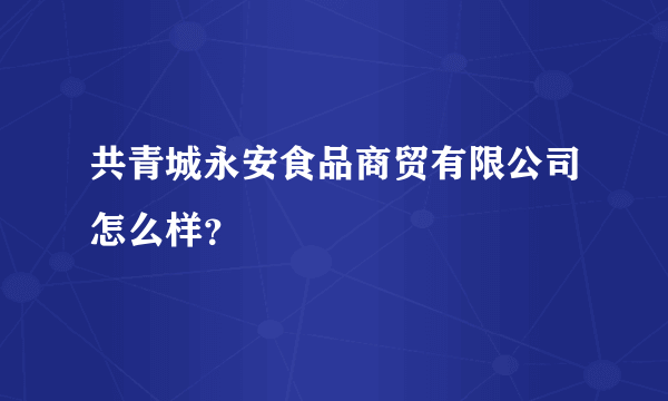 共青城永安食品商贸有限公司怎么样？