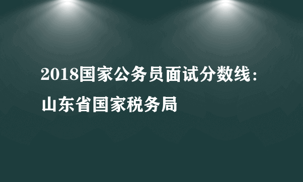 2018国家公务员面试分数线：山东省国家税务局