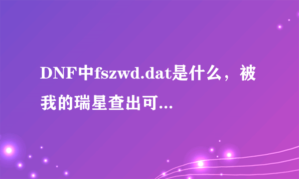 DNF中fszwd.dat是什么，被我的瑞星查出可疑，该怎么处理？（没有用外挂！）