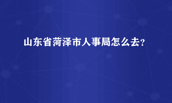 山东省菏泽市人事局怎么去？