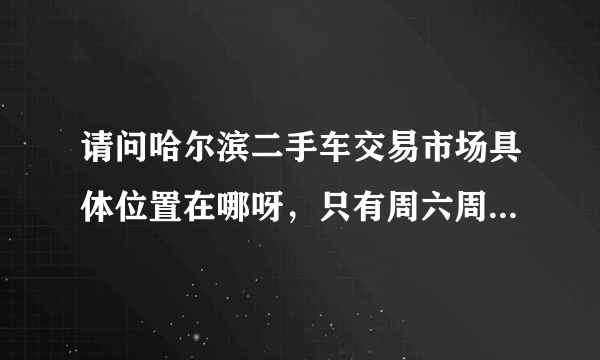 请问哈尔滨二手车交易市场具体位置在哪呀，只有周六周日有车卖呀，