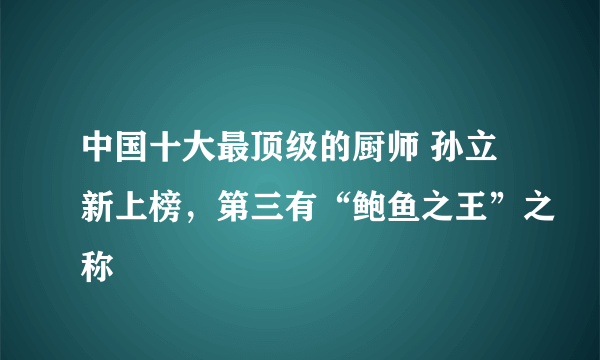 中国十大最顶级的厨师 孙立新上榜，第三有“鲍鱼之王”之称