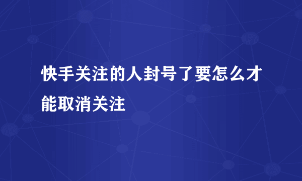 快手关注的人封号了要怎么才能取消关注