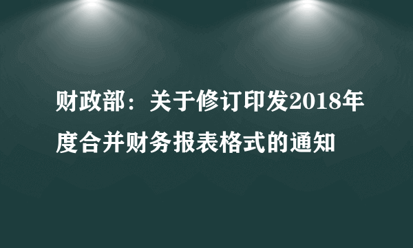 财政部：关于修订印发2018年度合并财务报表格式的通知