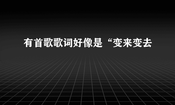 有首歌歌词好像是“变来变去