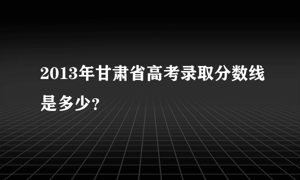 2013年甘肃省高考录取分数线是多少？