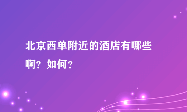 北京西单附近的酒店有哪些 啊？如何？