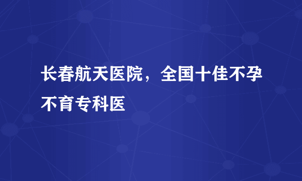 长春航天医院，全国十佳不孕不育专科医