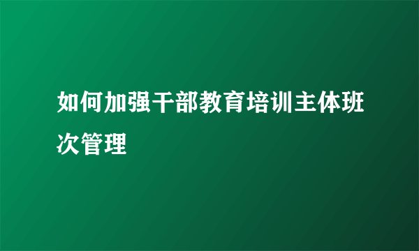 如何加强干部教育培训主体班次管理