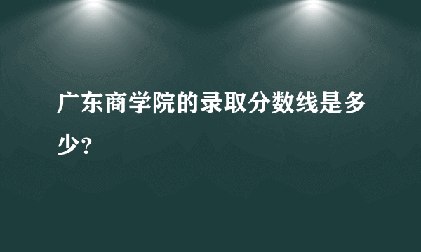 广东商学院的录取分数线是多少？