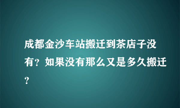 成都金沙车站搬迁到茶店子没有？如果没有那么又是多久搬迁？