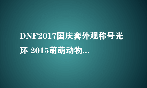 DNF2017国庆套外观称号光环 2015萌萌动物套外观属性汇总