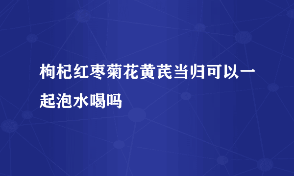 枸杞红枣菊花黄芪当归可以一起泡水喝吗