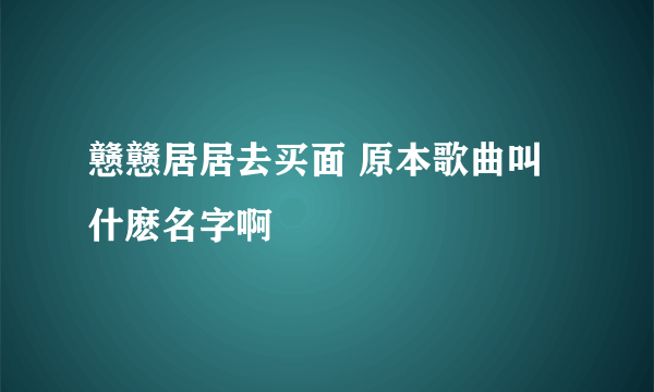 戆戆居居去买面 原本歌曲叫什麽名字啊