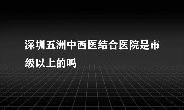 深圳五洲中西医结合医院是市级以上的吗