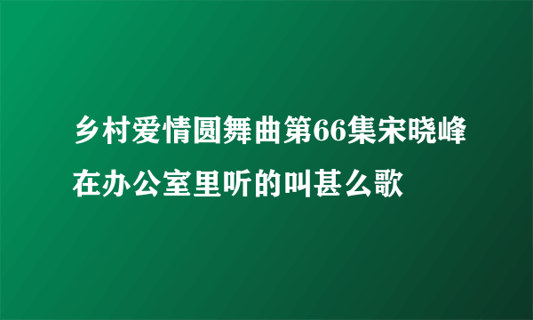 乡村爱情圆舞曲第66集宋晓峰在办公室里听的叫甚么歌