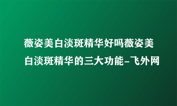 薇姿美白淡斑精华好吗薇姿美白淡斑精华的三大功能-飞外网