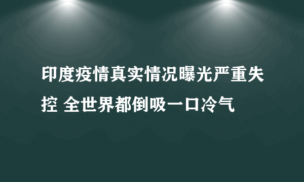 印度疫情真实情况曝光严重失控 全世界都倒吸一口冷气