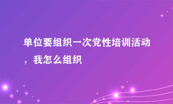 单位要组织一次党性培训活动，我怎么组织