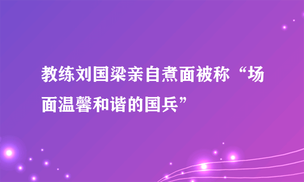 教练刘国梁亲自煮面被称“场面温馨和谐的国兵”