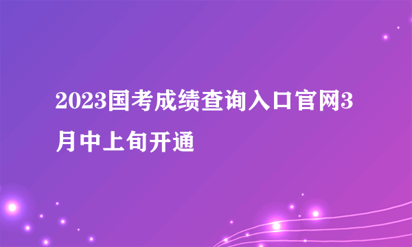 2023国考成绩查询入口官网3月中上旬开通