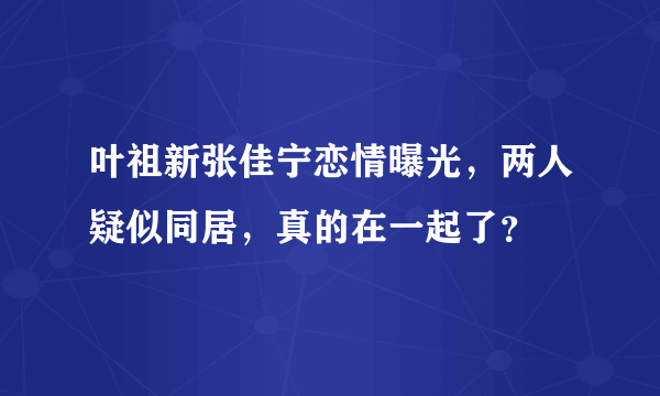 叶祖新张佳宁恋情曝光，两人疑似同居，真的在一起了？