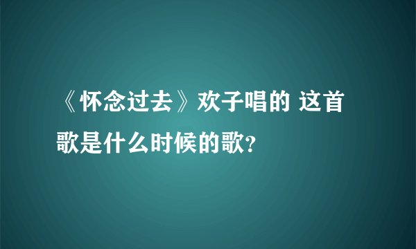 《怀念过去》欢子唱的 这首歌是什么时候的歌？