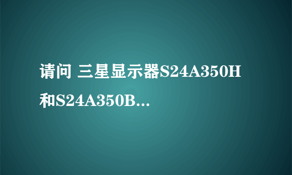 请问 三星显示器S24A350H和S24A350B有什么不同(均为今年新款),请说明...