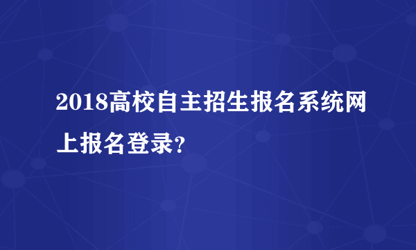 2018高校自主招生报名系统网上报名登录？