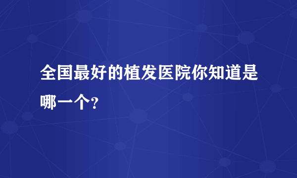 全国最好的植发医院你知道是哪一个？