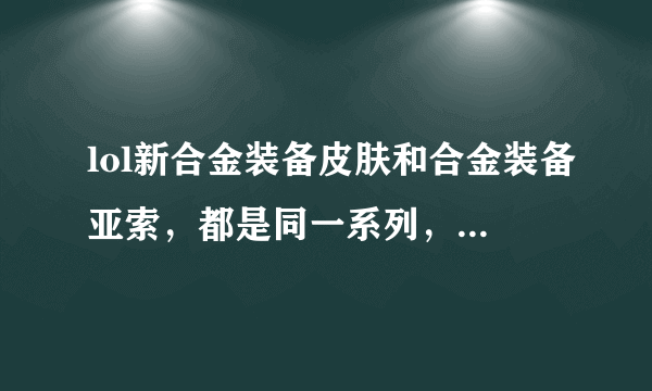 lol新合金装备皮肤和合金装备亚索，都是同一系列，有什么不一样吗？