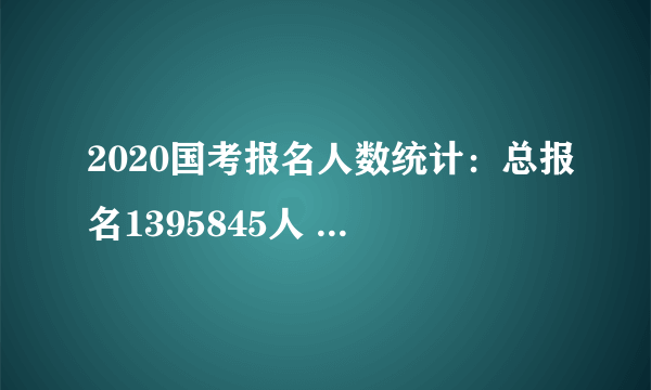 2020国考报名人数统计：总报名1395845人 国考“热度”不减 考生报考更加理性