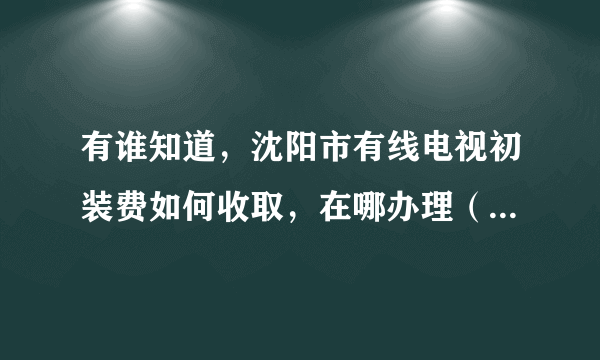 有谁知道，沈阳市有线电视初装费如何收取，在哪办理（家住皇姑区沙河子小区 ）？急…………！！