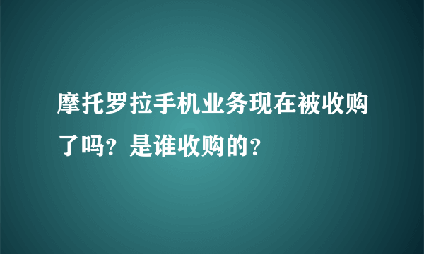 摩托罗拉手机业务现在被收购了吗？是谁收购的？