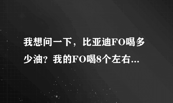 我想问一下，比亚迪FO喝多少油？我的FO喝8个左右啊，很多啊